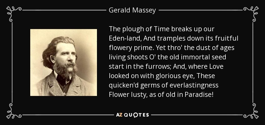 The plough of Time breaks up our Eden-land, And tramples down its fruitful flowery prime. Yet thro' the dust of ages living shoots O' the old immortal seed start in the furrows; And, where Love looked on with glorious eye, These quicken'd germs of everlastingness Flower lusty, as of old in Paradise! - Gerald Massey