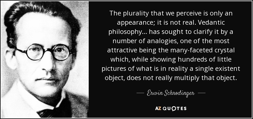The plurality that we perceive is only an appearance; it is not real. Vedantic philosophy... has sought to clarify it by a number of analogies, one of the most attractive being the many-faceted crystal which, while showing hundreds of little pictures of what is in reality a single existent object, does not really multiply that object. - Erwin Schrodinger