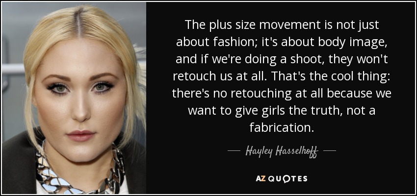 The plus size movement is not just about fashion; it's about body image, and if we're doing a shoot, they won't retouch us at all. That's the cool thing: there's no retouching at all because we want to give girls the truth, not a fabrication. - Hayley Hasselhoff