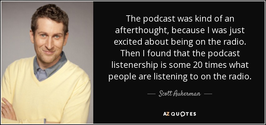 The podcast was kind of an afterthought, because I was just excited about being on the radio. Then I found that the podcast listenership is some 20 times what people are listening to on the radio. - Scott Aukerman