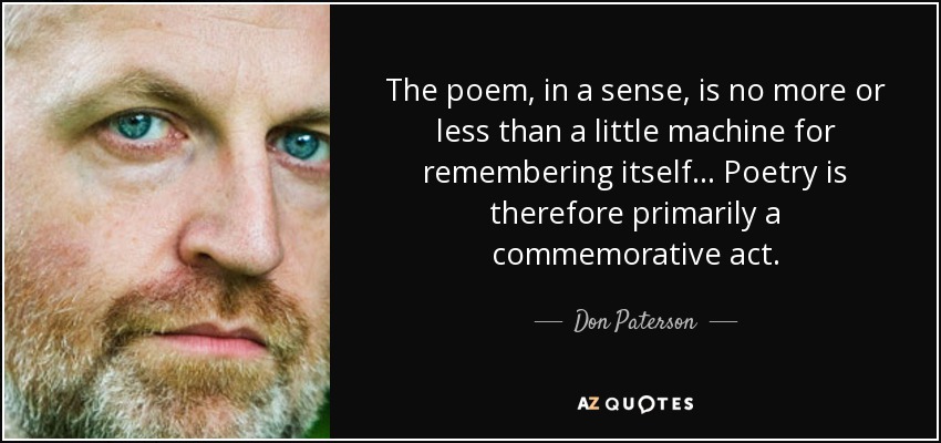 The poem, in a sense, is no more or less than a little machine for remembering itself ... Poetry is therefore primarily a commemorative act. - Don Paterson