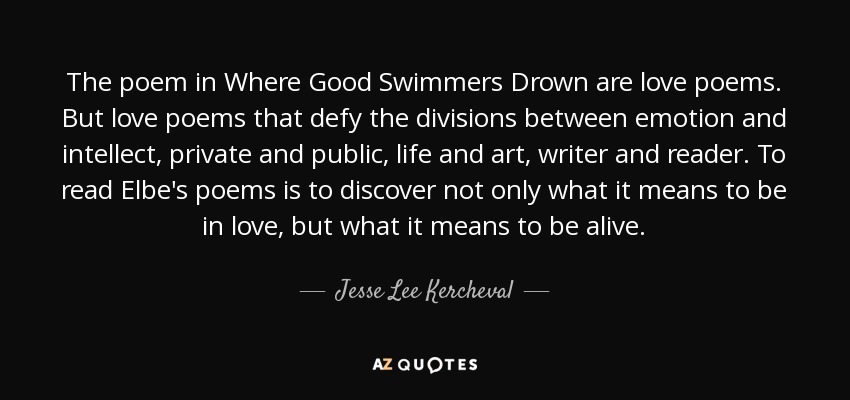 The poem in Where Good Swimmers Drown are love poems. But love poems that defy the divisions between emotion and intellect, private and public, life and art, writer and reader. To read Elbe's poems is to discover not only what it means to be in love, but what it means to be alive. - Jesse Lee Kercheval