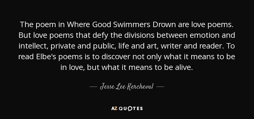 The poem in Where Good Swimmers Drown are love poems. But love poems that defy the divisions between emotion and intellect, private and public, life and art, writer and reader. To read Elbe's poems is to discover not only what it means to be in love, but what it means to be alive. - Jesse Lee Kercheval