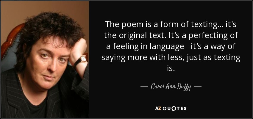The poem is a form of texting... it's the original text. It's a perfecting of a feeling in language - it's a way of saying more with less, just as texting is. - Carol Ann Duffy