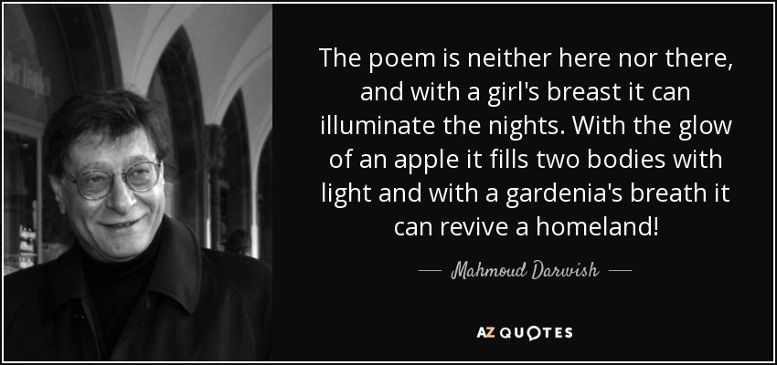 The poem is neither here nor there, and with a girl's breast it can illuminate the nights. With the glow of an apple it fills two bodies with light and with a gardenia's breath it can revive a homeland! - Mahmoud Darwish