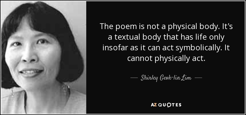 The poem is not a physical body. It's a textual body that has life only insofar as it can act symbolically. It cannot physically act. - Shirley Geok-lin Lim