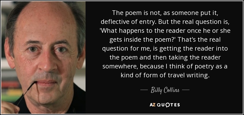 The poem is not, as someone put it, deflective of entry. But the real question is, 'What happens to the reader once he or she gets inside the poem?' That's the real question for me, is getting the reader into the poem and then taking the reader somewhere, because I think of poetry as a kind of form of travel writing. - Billy Collins