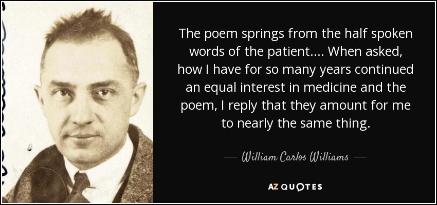 The poem springs from the half spoken words of the patient.... When asked, how I have for so many years continued an equal interest in medicine and the poem, I reply that they amount for me to nearly the same thing. - William Carlos Williams