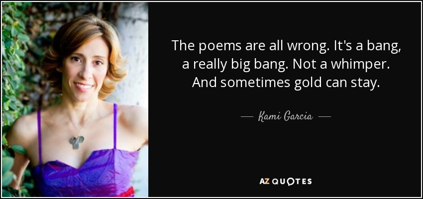 The poems are all wrong. It's a bang, a really big bang. Not a whimper. And sometimes gold can stay. - Kami Garcia