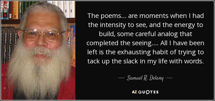 The poems ... are moments when I had the intensity to see, and the energy to build, some careful analog that completed the seeing. ... All I have been left is the exhausting habit of trying to tack up the slack in my life with words. - Samuel R. Delany
