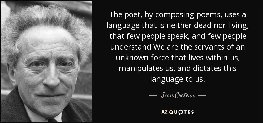 The poet, by composing poems, uses a language that is neither dead nor living, that few people speak, and few people understand We are the servants of an unknown force that lives within us, manipulates us, and dictates this language to us. - Jean Cocteau