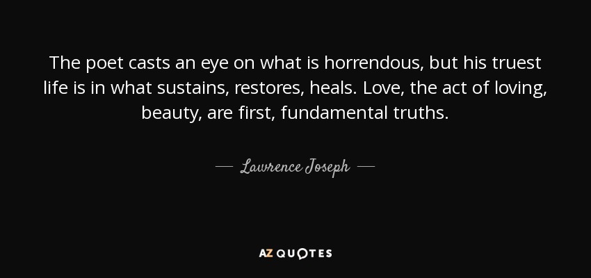 The poet casts an eye on what is horrendous, but his truest life is in what sustains, restores, heals. Love, the act of loving, beauty, are first, fundamental truths. - Lawrence Joseph