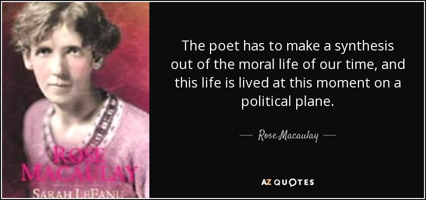 The poet has to make a synthesis out of the moral life of our time, and this life is lived at this moment on a political plane. - Rose Macaulay