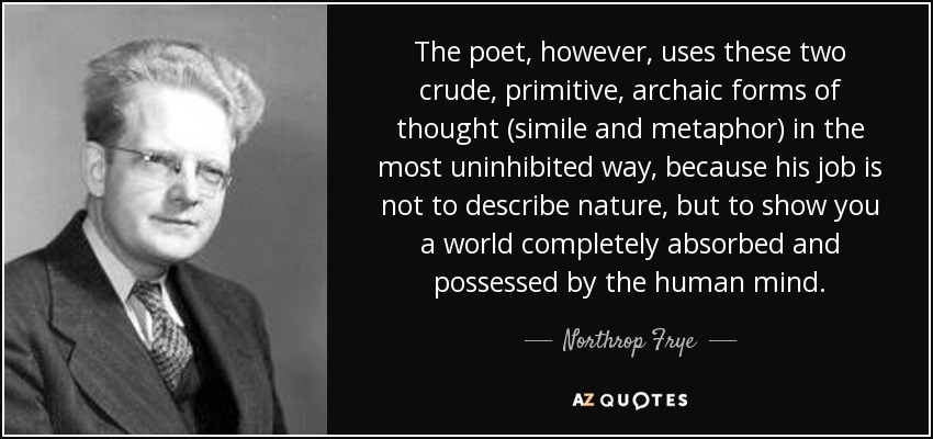 The poet, however, uses these two crude, primitive, archaic forms of thought (simile and metaphor) in the most uninhibited way, because his job is not to describe nature, but to show you a world completely absorbed and possessed by the human mind. - Northrop Frye