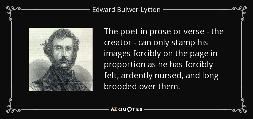 The poet in prose or verse - the creator - can only stamp his images forcibly on the page in proportion as he has forcibly felt, ardently nursed, and long brooded over them. - Edward Bulwer-Lytton, 1st Baron Lytton