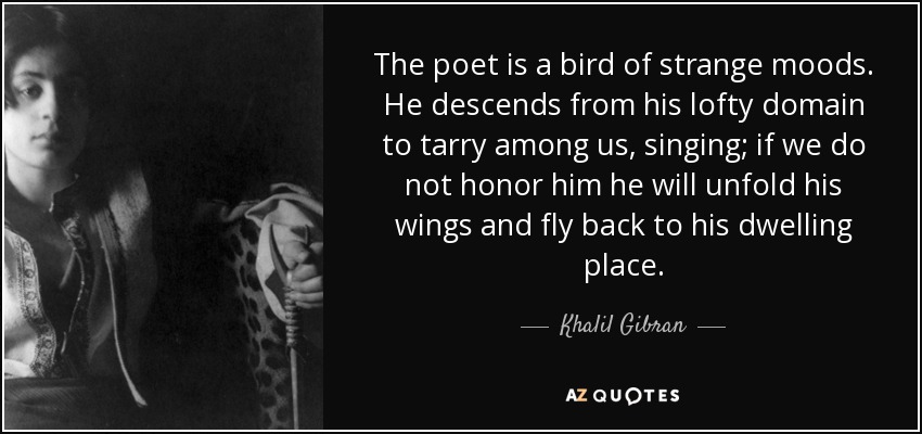 The poet is a bird of strange moods. He descends from his lofty domain to tarry among us, singing; if we do not honor him he will unfold his wings and fly back to his dwelling place. - Khalil Gibran