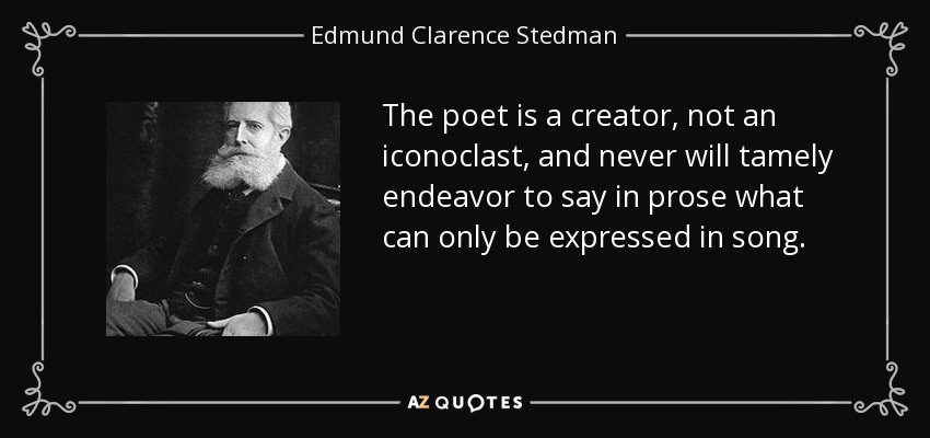The poet is a creator, not an iconoclast, and never will tamely endeavor to say in prose what can only be expressed in song. - Edmund Clarence Stedman