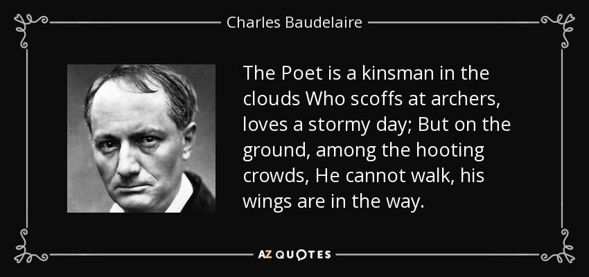 The Poet is a kinsman in the clouds Who scoffs at archers, loves a stormy day; But on the ground, among the hooting crowds, He cannot walk, his wings are in the way. - Charles Baudelaire