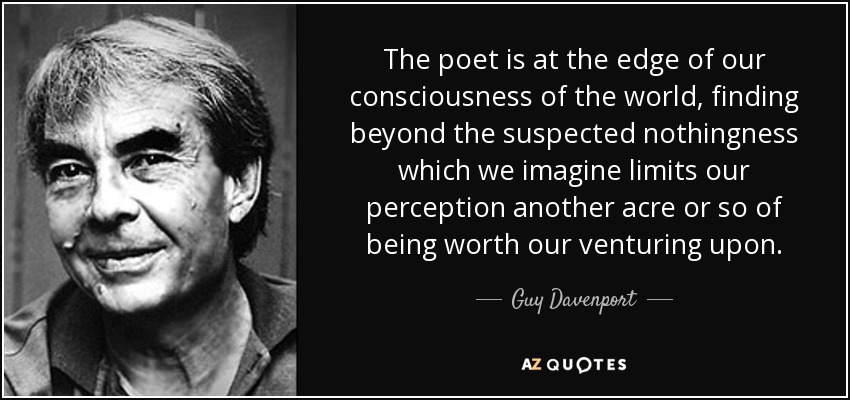 The poet is at the edge of our consciousness of the world, finding beyond the suspected nothingness which we imagine limits our perception another acre or so of being worth our venturing upon. - Guy Davenport