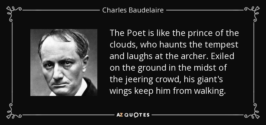 The Poet is like the prince of the clouds, who haunts the tempest and laughs at the archer. Exiled on the ground in the midst of the jeering crowd, his giant's wings keep him from walking. - Charles Baudelaire