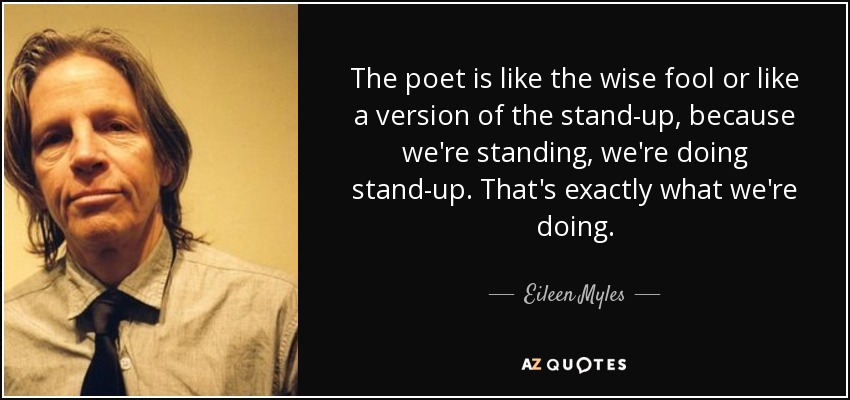 The poet is like the wise fool or like a version of the stand-up, because we're standing, we're doing stand-up. That's exactly what we're doing. - Eileen Myles