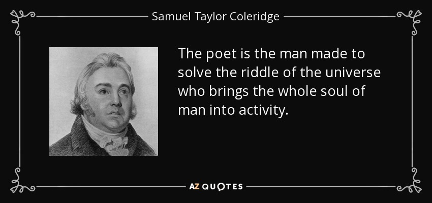The poet is the man made to solve the riddle of the universe who brings the whole soul of man into activity. - Samuel Taylor Coleridge