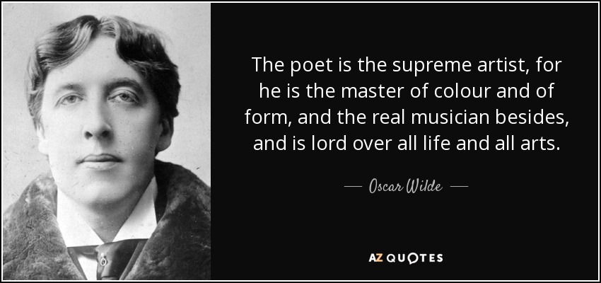 The poet is the supreme artist, for he is the master of colour and of form, and the real musician besides, and is lord over all life and all arts. - Oscar Wilde