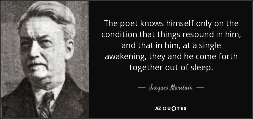 The poet knows himself only on the condition that things resound in him, and that in him, at a single awakening, they and he come forth together out of sleep. - Jacques Maritain