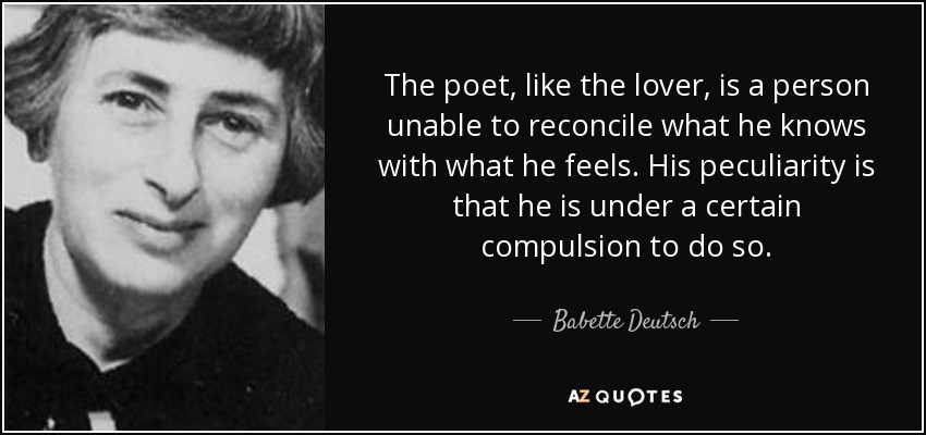 The poet, like the lover, is a person unable to reconcile what he knows with what he feels. His peculiarity is that he is under a certain compulsion to do so. - Babette Deutsch