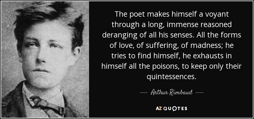 The poet makes himself a voyant through a long, immense reasoned deranging of all his senses. All the forms of love, of suffering, of madness; he tries to find himself, he exhausts in himself all the poisons, to keep only their quintessences. - Arthur Rimbaud