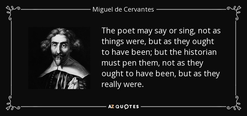 The poet may say or sing, not as things were, but as they ought to have been; but the historian must pen them, not as they ought to have been, but as they really were. - Miguel de Cervantes