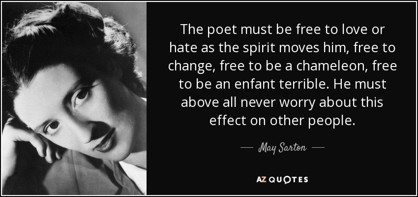 The poet must be free to love or hate as the spirit moves him, free to change, free to be a chameleon, free to be an enfant terrible. He must above all never worry about this effect on other people. - May Sarton