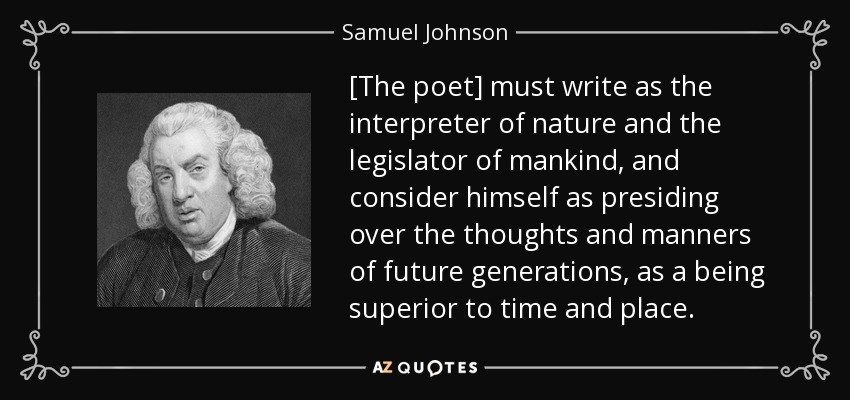 [The poet] must write as the interpreter of nature and the legislator of mankind, and consider himself as presiding over the thoughts and manners of future generations, as a being superior to time and place. - Samuel Johnson