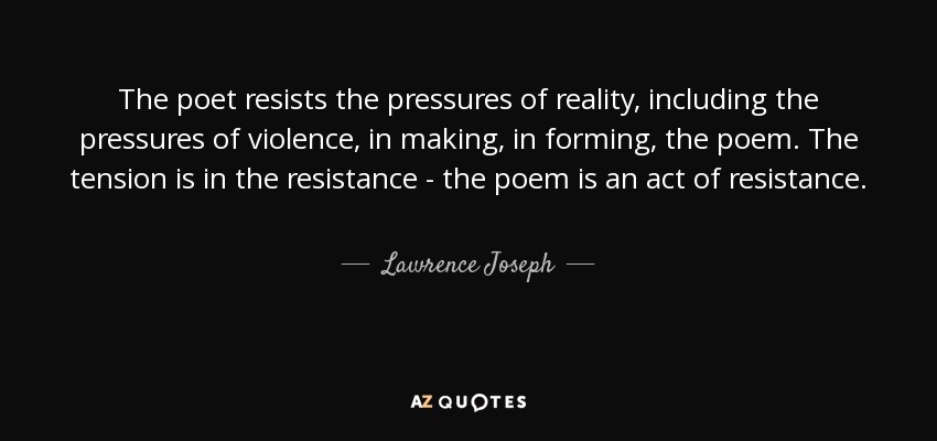 The poet resists the pressures of reality, including the pressures of violence, in making, in forming, the poem. The tension is in the resistance - the poem is an act of resistance. - Lawrence Joseph