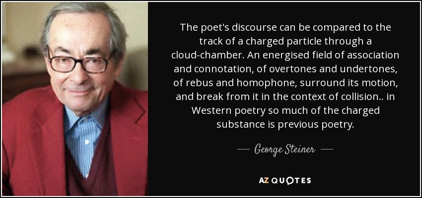 The poet's discourse can be compared to the track of a charged particle through a cloud-chamber. An energised field of association and connotation, of overtones and undertones, of rebus and homophone, surround its motion, and break from it in the context of collision .. in Western poetry so much of the charged substance is previous poetry. - George Steiner