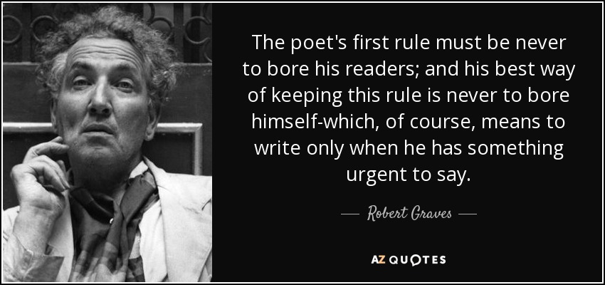 The poet's first rule must be never to bore his readers; and his best way of keeping this rule is never to bore himself-which, of course, means to write only when he has something urgent to say. - Robert Graves