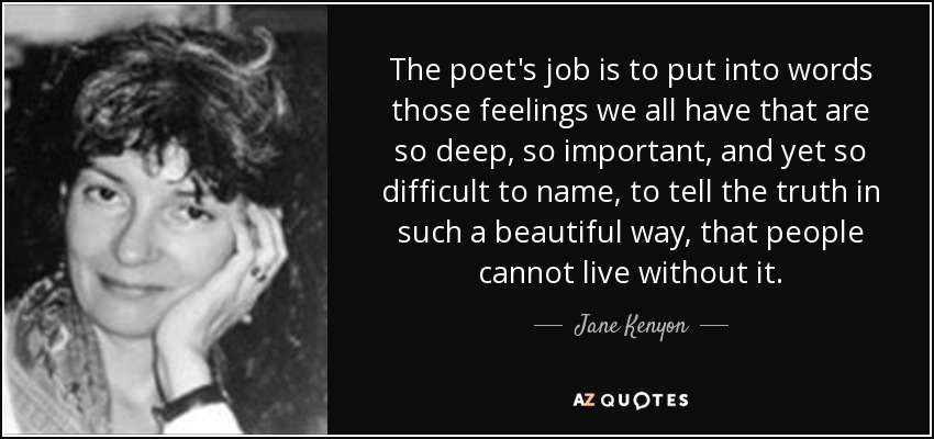 The poet's job is to put into words those feelings we all have that are so deep, so important, and yet so difficult to name, to tell the truth in such a beautiful way, that people cannot live without it. - Jane Kenyon