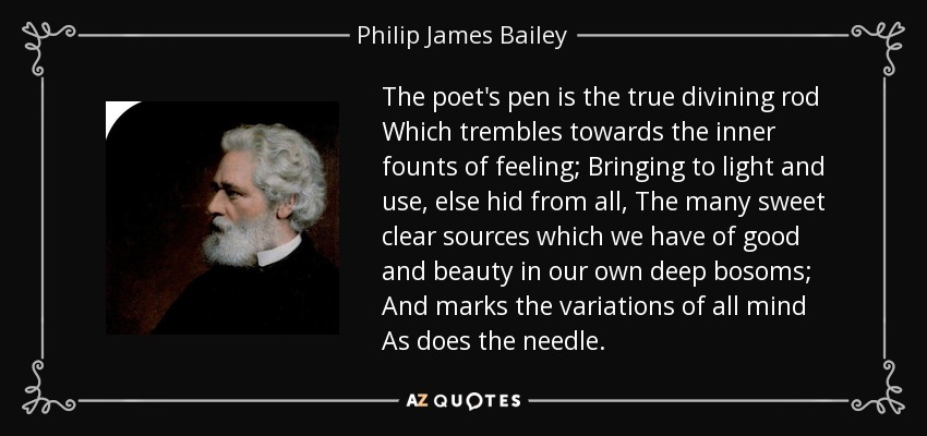 The poet's pen is the true divining rod Which trembles towards the inner founts of feeling; Bringing to light and use, else hid from all, The many sweet clear sources which we have of good and beauty in our own deep bosoms; And marks the variations of all mind As does the needle. - Philip James Bailey