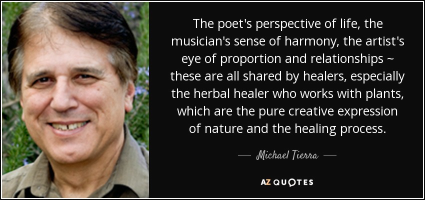 The poet's perspective of life, the musician's sense of harmony, the artist's eye of proportion and relationships ~ these are all shared by healers, especially the herbal healer who works with plants, which are the pure creative expression of nature and the healing process. - Michael Tierra