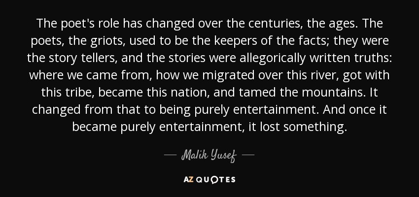 The poet's role has changed over the centuries, the ages. The poets, the griots, used to be the keepers of the facts; they were the story tellers, and the stories were allegorically written truths: where we came from, how we migrated over this river, got with this tribe, became this nation, and tamed the mountains. It changed from that to being purely entertainment. And once it became purely entertainment, it lost something. - Malik Yusef