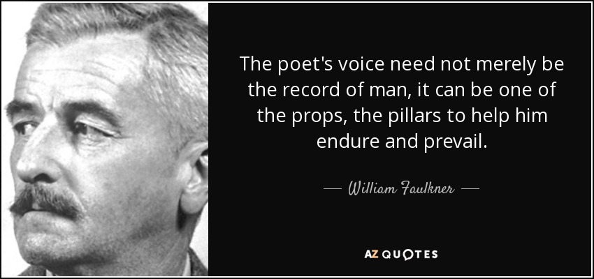 The poet's voice need not merely be the record of man, it can be one of the props, the pillars to help him endure and prevail. - William Faulkner