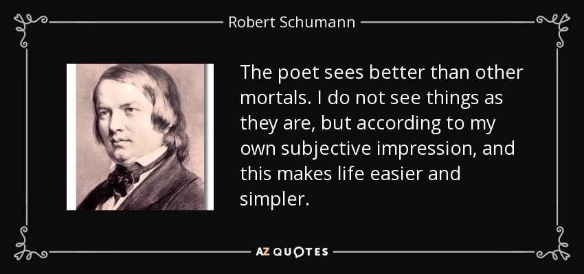 The poet sees better than other mortals. I do not see things as they are, but according to my own subjective impression, and this makes life easier and simpler. - Robert Schumann