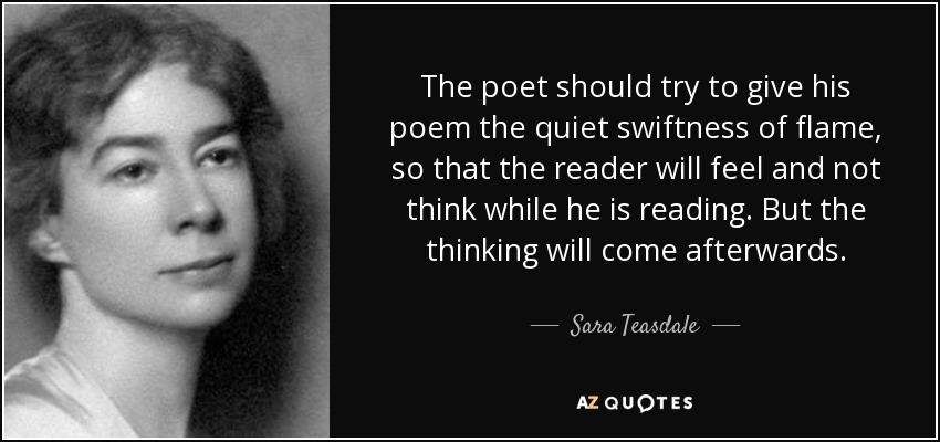 The poet should try to give his poem the quiet swiftness of flame, so that the reader will feel and not think while he is reading. But the thinking will come afterwards. - Sara Teasdale