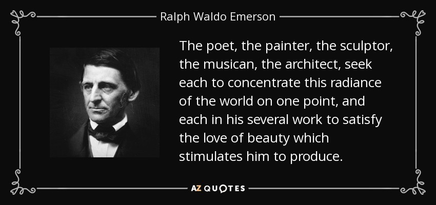 The poet, the painter, the sculptor, the musican, the architect, seek each to concentrate this radiance of the world on one point, and each in his several work to satisfy the love of beauty which stimulates him to produce. - Ralph Waldo Emerson