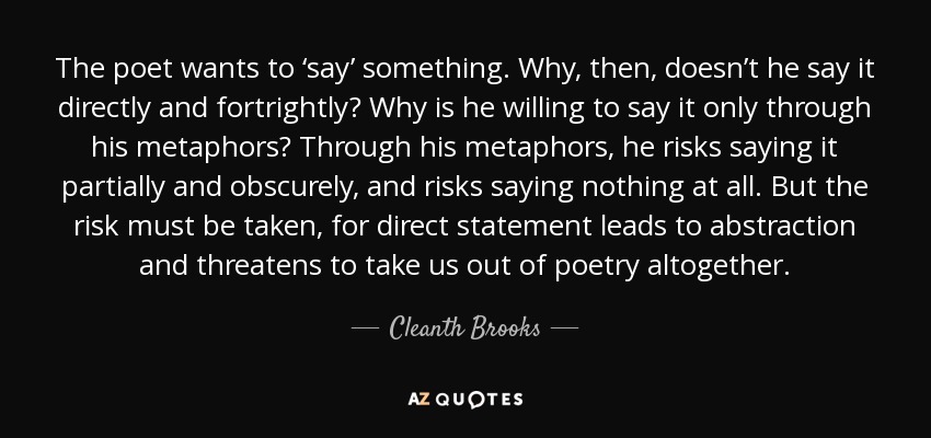 The poet wants to ‘say’ something. Why, then, doesn’t he say it directly and fortrightly? Why is he willing to say it only through his metaphors? Through his metaphors, he risks saying it partially and obscurely, and risks saying nothing at all. But the risk must be taken, for direct statement leads to abstraction and threatens to take us out of poetry altogether. - Cleanth Brooks