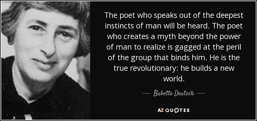 The poet who speaks out of the deepest instincts of man will be heard. The poet who creates a myth beyond the power of man to realize is gagged at the peril of the group that binds him. He is the true revolutionary: he builds a new world. - Babette Deutsch