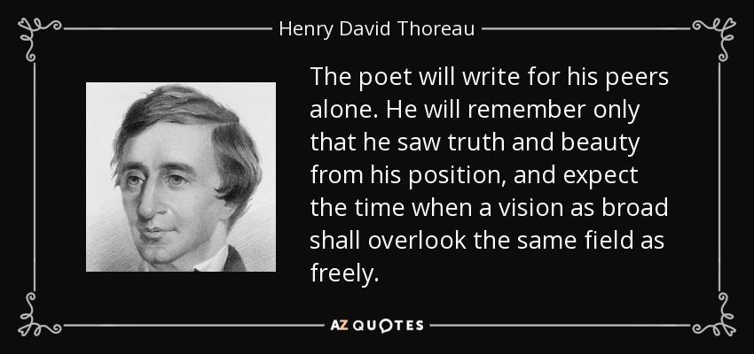 The poet will write for his peers alone. He will remember only that he saw truth and beauty from his position, and expect the time when a vision as broad shall overlook the same field as freely. - Henry David Thoreau