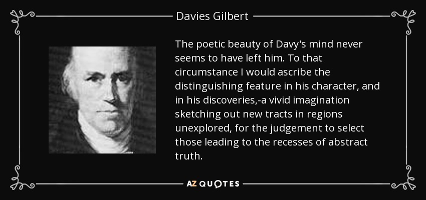 The poetic beauty of Davy's mind never seems to have left him. To that circumstance I would ascribe the distinguishing feature in his character, and in his discoveries,-a vivid imagination sketching out new tracts in regions unexplored, for the judgement to select those leading to the recesses of abstract truth. - Davies Gilbert