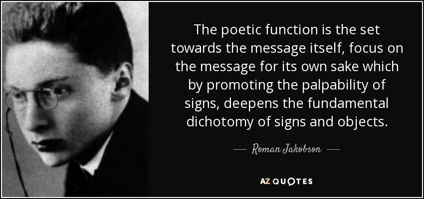 The poetic function is the set towards the message itself, focus on the message for its own sake which by promoting the palpability of signs, deepens the fundamental dichotomy of signs and objects. - Roman Jakobson