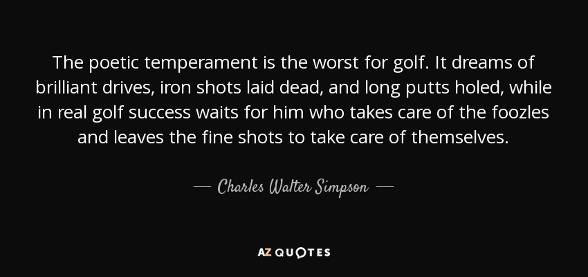 The poetic temperament is the worst for golf. It dreams of brilliant drives, iron shots laid dead, and long putts holed, while in real golf success waits for him who takes care of the foozles and leaves the fine shots to take care of themselves. - Charles Walter Simpson